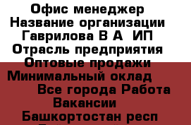 Офис-менеджер › Название организации ­ Гаврилова В.А, ИП › Отрасль предприятия ­ Оптовые продажи › Минимальный оклад ­ 20 000 - Все города Работа » Вакансии   . Башкортостан респ.,Баймакский р-н